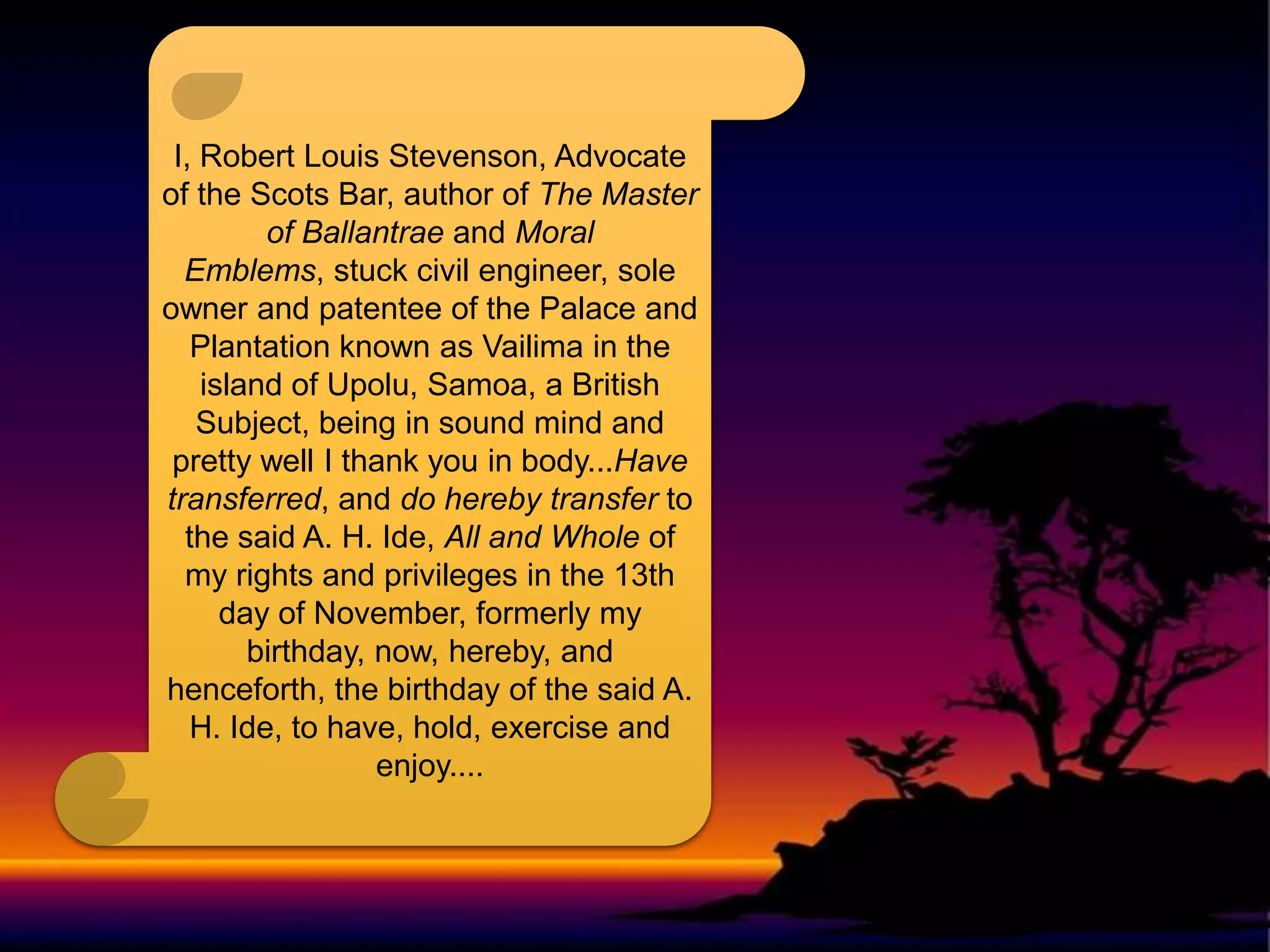 I, Robert Louis Stevenson, Advocate
of the Scots Bar, author of The Master
of Ballantrae and Moral
Emblems, stuck civil engineer, sole
owner and patentee of the Palace and
Plantation known as Vailima in the
island of Upolu, Samoa, a British
Subject, being in sound mind and
pretty well I thank you in body...Have
transferred, and do hereby transfer to
the said A. H. Ide, All and Whole of
my rights and privileges in the 13th
day of November, formerly my
birthday, now, hereby, and
henceforth, the birthday of the said A.
H. Ide, to have, hold, exercise and
enjoy....

 