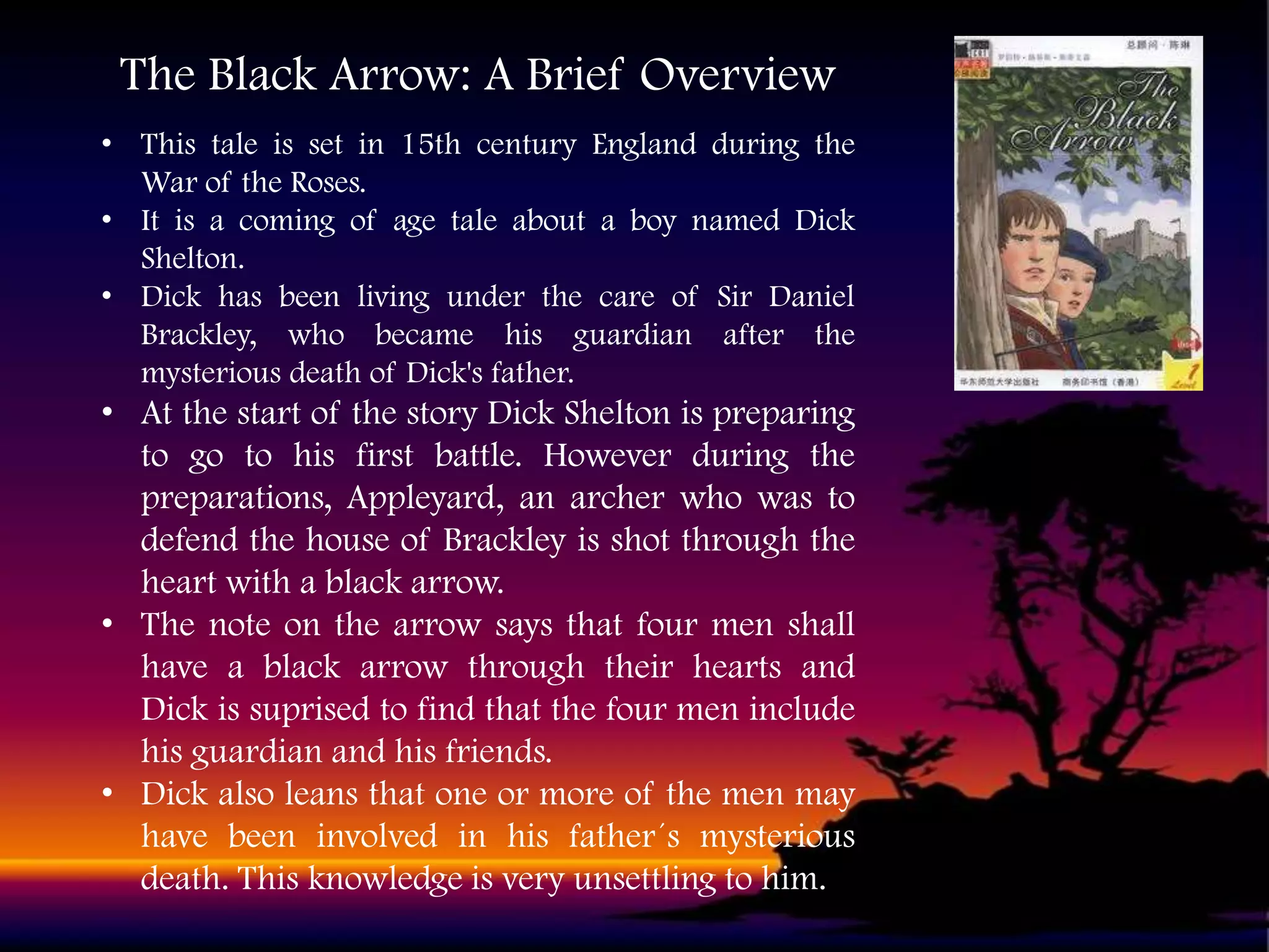 The Black Arrow: A Brief Overview
• This tale is set in 15th century England during the
War of the Roses.
• It is a coming of age tale about a boy named Dick
Shelton.
• Dick has been living under the care of Sir Daniel
Brackley, who became his guardian after the
mysterious death of Dick's father.

• At the start of the story Dick Shelton is preparing
to go to his first battle. However during the
preparations, Appleyard, an archer who was to
defend the house of Brackley is shot through the
heart with a black arrow.
• The note on the arrow says that four men shall
have a black arrow through their hearts and
Dick is suprised to find that the four men include
his guardian and his friends.
• Dick also leans that one or more of the men may
have been involved in his father´s mysterious
death. This knowledge is very unsettling to him.

 