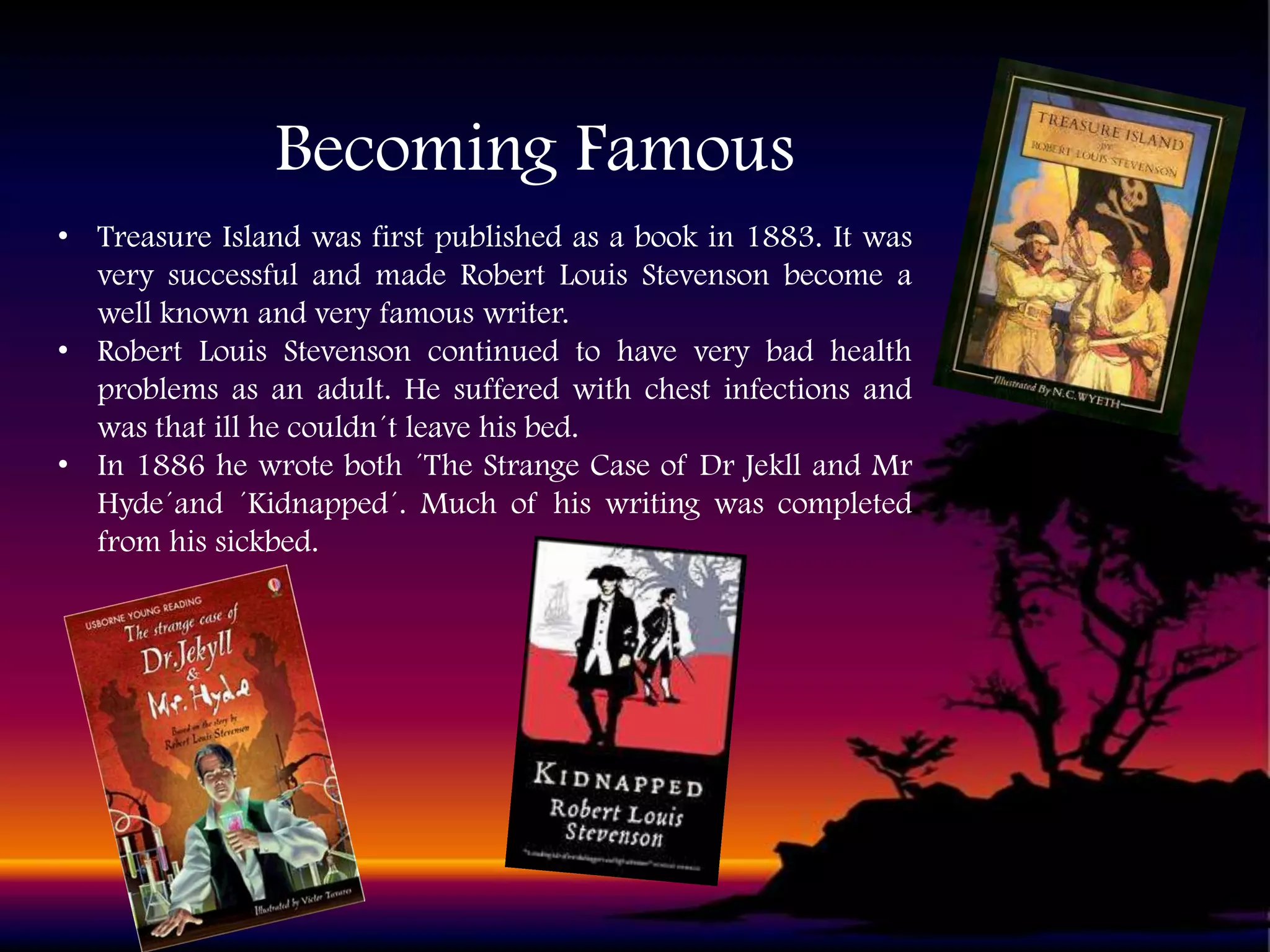 Becoming Famous
• Treasure Island was first published as a book in 1883. It was
very successful and made Robert Louis Stevenson become a
well known and very famous writer.
• Robert Louis Stevenson continued to have very bad health
problems as an adult. He suffered with chest infections and
was that ill he couldn´t leave his bed.
• In 1886 he wrote both ´The Strange Case of Dr Jekll and Mr
Hyde´and ´Kidnapped´. Much of his writing was completed
from his sickbed.

 