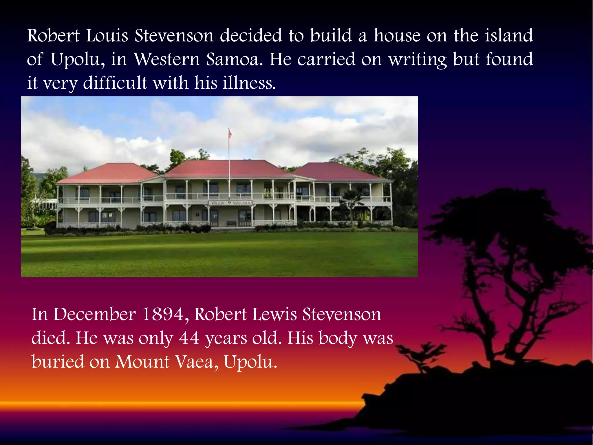 Robert Louis Stevenson decided to build a house on the island
of Upolu, in Western Samoa. He carried on writing but found
it very difficult with his illness.

In December 1894, Robert Lewis Stevenson
died. He was only 44 years old. His body was
buried on Mount Vaea, Upolu.

 