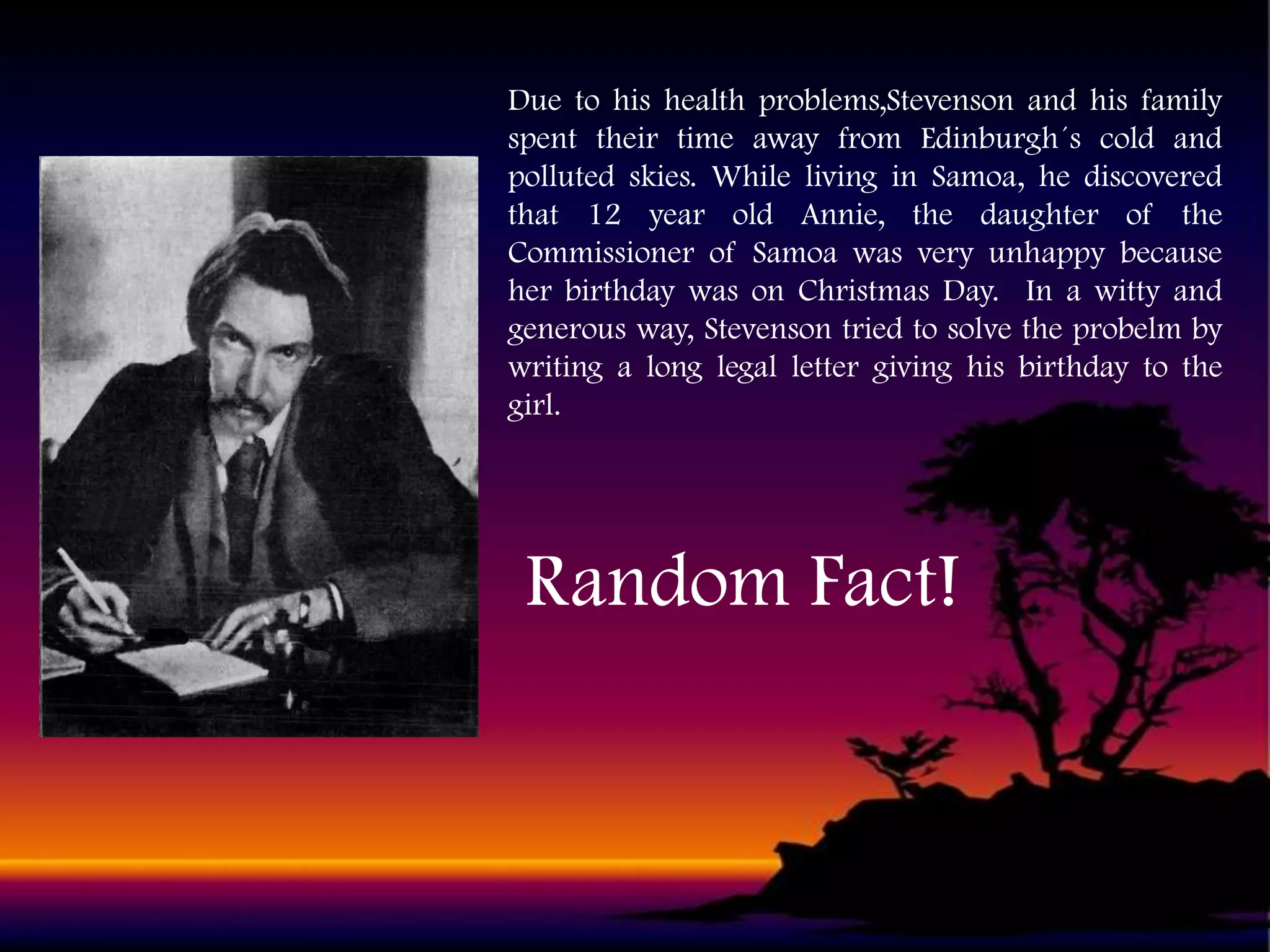 Due to his health problems,Stevenson and his family
spent their time away from Edinburgh´s cold and
polluted skies. While living in Samoa, he discovered
that 12 year old Annie, the daughter of the
Commissioner of Samoa was very unhappy because
her birthday was on Christmas Day. In a witty and
generous way, Stevenson tried to solve the probelm by
writing a long legal letter giving his birthday to the
girl.

Random Fact!

 