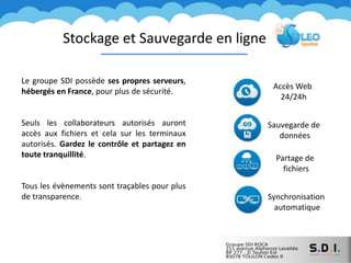 Stockage et Sauvegarde en ligne
Le groupe SDI possède ses propres serveurs,
hébergés en France, pour plus de sécurité.
Seuls les collaborateurs autorisés auront
accès aux fichiers et cela sur les terminaux
autorisés. Gardez le contrôle et partagez en
toute tranquillité.
Tous les évènements sont traçables pour plus
de transparence.
Partage de
fichiers
Synchronisation
automatique
Accès Web
24/24h
Sauvegarde de
données
 