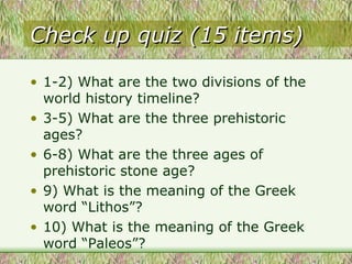 Check up quiz (15 items) 1-2) What are the two divisions of the world history timeline? 3-5) What are the three prehistoric ages? 6-8) What are the three ages of prehistoric stone age? 9) What is the meaning of the Greek word “Lithos”? 10) What is the meaning of the Greek word “Paleos”?  