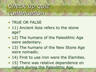 Check up quiz continuation TRUE OR FALSE 11) Ancient Asia refers to the stone age? 12) The humans of the Paleolithic Age were sedentary. 13) The humans of the New Stone Age were nomadic. 14) First to use iron were the Elamites. 15) There was relative dependence on nature during the Paleolithic Age.  