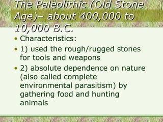The Paleolithic (Old Stone Age)– about 400,000 to 10,000 B.C. Characteristics: 1) used the rough/rugged stones for tools and weapons 2) absolute dependence on nature (also called complete environmental parasitism) by gathering food and hunting animals  