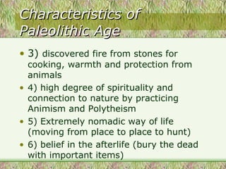 Characteristics of Paleolithic Age 3)  discovered fire from stones for cooking, warmth and protection from animals 4) high degree of spirituality and connection to nature by practicing Animism and Polytheism 5) Extremely nomadic way of life (moving from place to place to hunt) 6) belief in the afterlife (bury the dead with important items)  