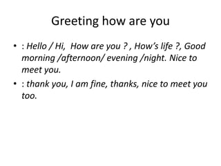 Greeting how are you
• : Hello / Hi, How are you ? , How’s life ?, Good
morning /afternoon/ evening /night. Nice to
meet you.
• : thank you, I am fine, thanks, nice to meet you
too.
 