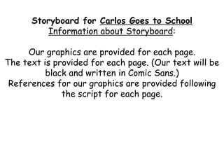 Storyboard for Carlos Goes to School
Information about Storyboard:
Our graphics are provided for each page.
The text is provided for each page. (Our text will be
black and written in Comic Sans.)
References for our graphics are provided following
the script for each page.
 