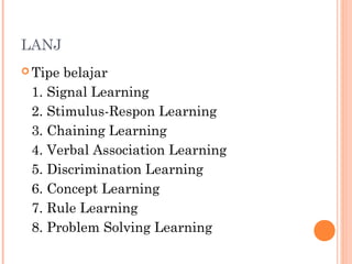 LANJ
 Tipe belajar
1. Signal Learning
2. Stimulus-Respon Learning
3. Chaining Learning
4. Verbal Association Learning
5. Discrimination Learning
6. Concept Learning
7. Rule Learning
8. Problem Solving Learning
 