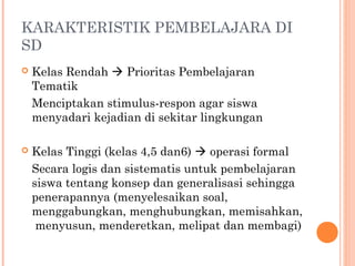 KARAKTERISTIK PEMBELAJARA DI
SD
 Kelas Rendah  Prioritas Pembelajaran
Tematik
Menciptakan stimulus-respon agar siswa
menyadari kejadian di sekitar lingkungan
 Kelas Tinggi (kelas 4,5 dan6)  operasi formal
Secara logis dan sistematis untuk pembelajaran
siswa tentang konsep dan generalisasi sehingga
penerapannya (menyelesaikan soal,
menggabungkan, menghubungkan, memisahkan,
menyusun, menderetkan, melipat dan membagi)
 