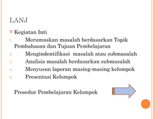 LANJ
 Kegiatan Inti
1. Merumuskan masalah berdasarkan Topik
Pembahasan dan Tujuan Pembelajaran
2. Mengindentifikasi masalah atau submasalah
3. Analisis masalah berdasarkan submasalah
4. Menyusun laporan masing-masing kelompok
5. Presentasi Kelompok
Prosedur Pembelajaran Kelompok
 