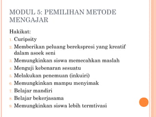 MODUL 5: PEMILIHAN METODE
MENGAJAR
Hakikat:
1. Curipsity
2. Memberikan peluang berekspresi yang kreatif
dalam asoek seni
3. Memungkinkan siswa memecahkan maslah
4. Menguji kebenaran sesuatu
5. Melakukan penemuan (inkuiri)
6. Memungkinkan mampu menyimak
7. Belajar mandiri
8. Belajar bekerjasama
9. Memungkinkan siswa lebih termtivasi
 