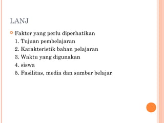 LANJ
 Faktor yang perlu diperhatikan
1. Tujuan pembelajaran
2. Karakteristik bahan pelajaran
3. Waktu yang digunakan
4. siswa
5. Fasilitas, media dan sumber belajar
 