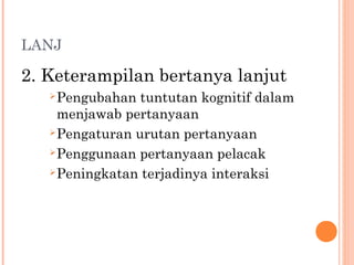 LANJ
2. Keterampilan bertanya lanjut
Pengubahan tuntutan kognitif dalam
menjawab pertanyaan
Pengaturan urutan pertanyaan
Penggunaan pertanyaan pelacak
Peningkatan terjadinya interaksi
 