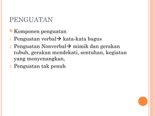 PENGUATAN
 Komponen penguatan
1. Penguatan verbal kata-kata bagus
2. Penguatan Nonverbal mimik dan gerakan
tubuh, gerakan mendekati, sentuhan, kegiatan
yang menyenangkan,
3. Penguatan tak penuh
 