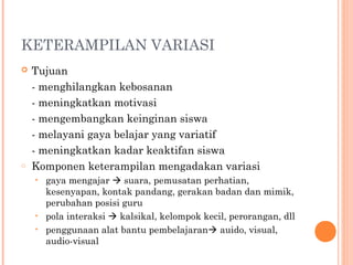 KETERAMPILAN VARIASI
 Tujuan
- menghilangkan kebosanan
- meningkatkan motivasi
- mengembangkan keinginan siswa
- melayani gaya belajar yang variatif
- meningkatkan kadar keaktifan siswa
o Komponen keterampilan mengadakan variasi
• gaya mengajar  suara, pemusatan perhatian,
kesenyapan, kontak pandang, gerakan badan dan mimik,
perubahan posisi guru
• pola interaksi  kalsikal, kelompok kecil, perorangan, dll
• penggunaan alat bantu pembelajaran auido, visual,
audio-visual
 