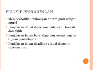 PRINSIP PENGGUNAAN
 Memperhatikan hubungan antara guru dengan
murid
 Penjelasan dapat diberikan pada awal, tengah
dan akhir
 Penjelasan harus bermakna dan sesuai dengan
tujuan pembelajaran
 Penjelasan dapat disajikan sesuai dengann
rencana guru
 