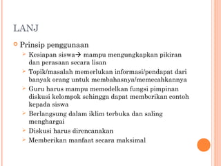 LANJ
 Prinsip penggunaan
 Kesiapan siswa mampu mengungkapkan pikiran
dan perasaan secara lisan
 Topik/masalah memerlukan informasi/pendapat dari
banyak orang untuk membahasnya/memecahkannya
 Guru harus mampu memodelkan fungsi pimpinan
diskusi kelompok sehingga dapat memberikan contoh
kepada siswa
 Berlangsung dalam iklim terbuka dan saling
menghargai
 Diskusi harus direncanakan
 Memberikan manfaat secara maksimal
 