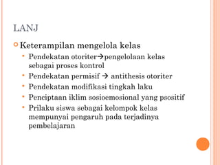 LANJ
 Keterampilan mengelola kelas
 Pendekatan otoriterpengelolaan kelas
sebagai proses kontrol
 Pendekatan permisif  antithesis otoriter
 Pendekatan modifikasi tingkah laku
 Penciptaan iklim sosioemosional yang psositif
 Prilaku siswa sebagai kelompok kelas
mempunyai pengaruh pada terjadinya
pembelajaran
 