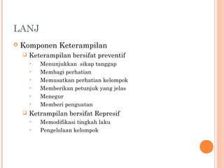 LANJ
 Komponen Keterampilan
 Keterampilan bersifat preventif
 Menunjukkan sikap tanggap
 Membagi perhatian
 Memusatkan perhatian kelompok
 Memberikan petunjuk yang jelas
 Menegur
 Memberi penguatan
 Ketrampilan bersifat Represif
 Memodifikasi tingkah laku
 Pengelolaan kelompok
 