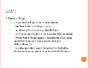 LANJ
 Peran Guru
 Organisator kegiatan pembelajaran;
 Sumber informasi bagi siswa;
 Pendorong bagi siswa untuk belajar
 Penyedia materi dan kesembatan belajar siswa
 Orang yang mendiagnosis kesulitan siswa dan
memberi bantuan yang sesuai dengan
kebutuhannya
 Peserta kegiatan yang mempunyai hak dan
kewajiban yang sama dengan peserta lainnya
 