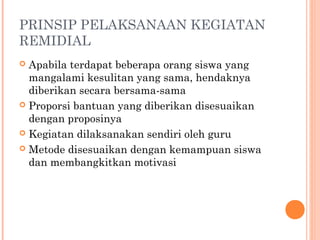 PRINSIP PELAKSANAAN KEGIATAN
REMIDIAL
 Apabila terdapat beberapa orang siswa yang
mangalami kesulitan yang sama, hendaknya
diberikan secara bersama-sama
 Proporsi bantuan yang diberikan disesuaikan
dengan proposinya
 Kegiatan dilaksanakan sendiri oleh guru
 Metode disesuaikan dengan kemampuan siswa
dan membangkitkan motivasi
 