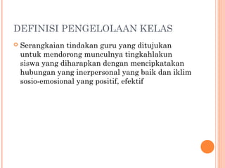 DEFINISI PENGELOLAAN KELAS
 Serangkaian tindakan guru yang ditujukan
untuk mendorong munculnya tingkahlakun
siswa yang diharapkan dengan mencipkatakan
hubungan yang inerpersonal yang baik dan iklim
sosio-emosional yang positif, efektif
 