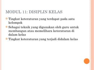 MODUL 11: DISIPLIN KELAS
 Tingkat keteraturan yang terdapat pada satu
kelompok
 Sebagai teknik yang digunakan oleh guru untuk
membangun atau memelihara keteraturan di
dalam kelas
 Tingkat keteraturan yang terjadi didalam kelas
 