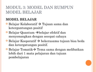 MODUL 3: MODEL DAN RUMPUN
MODEL BELAJAR
MODEL BELAJAR
 Belajar Kolaboratif  Tujuan sama dan
ketergantungan positif
 Belajar Quantum belajar efektif dan
menyenangkan dengan secepat cahaya
 Belajar Kooperatif  bekerasama tujaun bisa beda
dan ketergatungan positif.
 Belajar Tematik Tema sama dengan melibatkan
lebih dari 1 mata pelajaran dan tujuan
pembelajaran

 