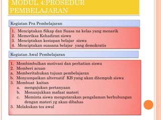 MODUL 4:PROSEDUR
PEMBELAJARAN
Kegiatan Pra Pembelajaran
1.
2.
3.
4.

Menciptakan Sikap dan Suasa na kelas yang menarik
Memeriksa Kehadiran siswa
Menciptakan kesiapan belajar siswa
Menciptakan suasana belajar yang demokratis

Kegiatan Awal Pembelajaran
1.
2.
a.
b.
3.

Membimbulkan motivasi dan perhatian siswa
Memberi acuan
Memberitahukan tujuan pembelajaran
Menyampaikan alternatif KB yang akan ditempuh siswa
Membuat kaitan
a. mengajukan pertanyaan
b. Menunjukkan mafaat materi
c. Meminta siswa mengutarakan pengalaman berhubungan
dengan materi yg akan dibahas
3. Melakukan tes awal

 