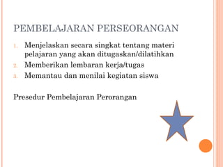 PEMBELAJARAN PERSEORANGAN
1.

2.
3.

Menjelaskan secara singkat tentang materi
pelajaran yang akan ditugaskan/dilatihkan
Memberikan lembaran kerja/tugas
Memantau dan menilai kegiatan siswa

Presedur Pembelajaran Perorangan

 