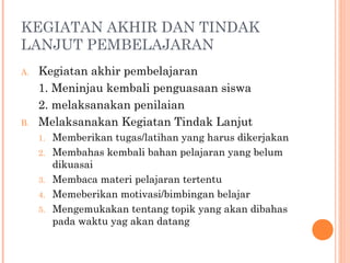 KEGIATAN AKHIR DAN TINDAK
LANJUT PEMBELAJARAN
A.

B.

Kegiatan akhir pembelajaran
1. Meninjau kembali penguasaan siswa
2. melaksanakan penilaian
Melaksanakan Kegiatan Tindak Lanjut
1.
2.
3.
4.
5.

Memberikan tugas/latihan yang harus dikerjakan
Membahas kembali bahan pelajaran yang belum
dikuasai
Membaca materi pelajaran tertentu
Memeberikan motivasi/bimbingan belajar
Mengemukakan tentang topik yang akan dibahas
pada waktu yag akan datang

 