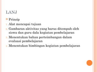 LANJ

1.
2.

3.

4.

Prinsip
Alat mencapai tujuan
Gambaran aktivitas yang harus ditempuh oleh
siswa dan guru dala kegiatan pembelajaran
Menentukan bahan perteimbangan dalam
evaluasi pembelajaran
Menentukan bimbingan kegiatan pembelajaran

 