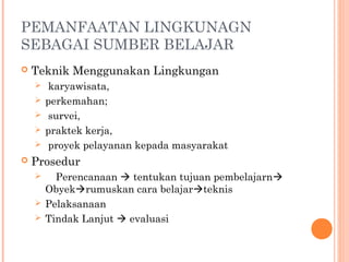 PEMANFAATAN LINGKUNAGN
SEBAGAI SUMBER BELAJAR


Teknik Menggunakan Lingkungan








karyawisata,
perkemahan;
survei,
praktek kerja,
proyek pelayanan kepada masyarakat

Prosedur
Perencanaan  tentukan tujuan pembelajarn
Obyekrumuskan cara belajarteknis
 Pelaksanaan
 Tindak Lanjut  evaluasi


 