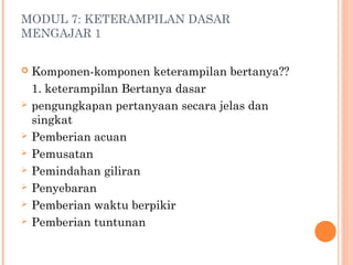 MODUL 7: KETERAMPILAN DASAR
MENGAJAR 1











Komponen-komponen keterampilan bertanya??
1. keterampilan Bertanya dasar
pengungkapan pertanyaan secara jelas dan
singkat
Pemberian acuan
Pemusatan
Pemindahan giliran
Penyebaran
Pemberian waktu berpikir
Pemberian tuntunan

 
