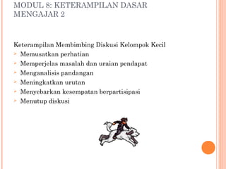 MODUL 8: KETERAMPILAN DASAR
MENGAJAR 2

Keterampilan Membimbing Diskusi Kelompok Kecil
 Memusatkan perhatian
 Memperjelas masalah dan uraian pendapat
 Menganalisis pandangan
 Meningkatkan urutan
 Menyebarkan kesempatan berpartisipasi
 Menutup diskusi

 