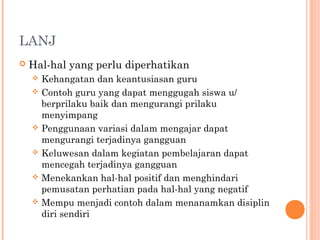 LANJ


Hal-hal yang perlu diperhatikan
Kehangatan dan keantusiasan guru
 Contoh guru yang dapat menggugah siswa u/
berprilaku baik dan mengurangi prilaku
menyimpang
 Penggunaan variasi dalam mengajar dapat
mengurangi terjadinya gangguan
 Keluwesan dalam kegiatan pembelajaran dapat
mencegah terjadinya gangguan
 Menekankan hal-hal positif dan menghindari
pemusatan perhatian pada hal-hal yang negatif
 Mempu menjadi contoh dalam menanamkan disiplin
diri sendiri


 