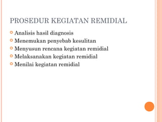 PROSEDUR KEGIATAN REMIDIAL
Analisis hasil diagnosis
 Menemukan penyebab kesulitan
 Menyusun rencana kegiatan remidial
 Melaksanakan kegiatan remidial
 Menilai kegiatan remidial


 