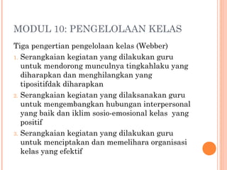 MODUL 10: PENGELOLAAN KELAS
Tiga pengertian pengelolaan kelas (Webber)
1. Serangkaian kegiatan yang dilakukan guru
untuk mendorong munculnya tingkahlaku yang
diharapkan dan menghilangkan yang
tipositifdak diharapkan
2. Serangkaian kegiatan yang dilaksanakan guru
untuk mengembangkan hubungan interpersonal
yang baik dan iklim sosio-emosional kelas yang
positif
3. Serangkaian kegiatan yang dilakukan guru
untuk menciptakan dan memelihara organisasi
kelas yang efektif

 