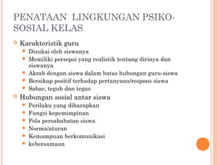 PENATAAN LINGKUNGAN PSIKOSOSIAL KELAS


Karakteristik guru








Disukai oleh siswanya
Memiliki persepsi yang realistik tentang dirinya dan
siswanya
Akrab dengan siswa dalam batas hubungan guru-siswa
Bersikap positif terhadap pertanyaan/respons siswa
Sabar, teguh dan tegas

Hubungan sosial antar siswa







Perilaku yang diharapkan
Fungsi kepemimpinan
Pola persahabatan siswa
Norma/aturan
Kemampuan berkomunikasi
kebersamaan

 