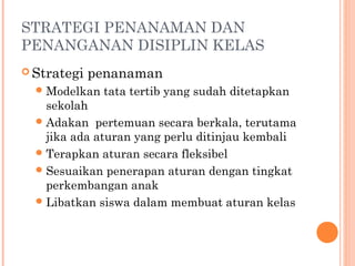 STRATEGI PENANAMAN DAN
PENANGANAN DISIPLIN KELAS
 Strategi

penanaman

 Modelkan

tata tertib yang sudah ditetapkan

sekolah
 Adakan pertemuan secara berkala, terutama
jika ada aturan yang perlu ditinjau kembali
 Terapkan aturan secara fleksibel
 Sesuaikan penerapan aturan dengan tingkat
perkembangan anak
 Libatkan siswa dalam membuat aturan kelas

 