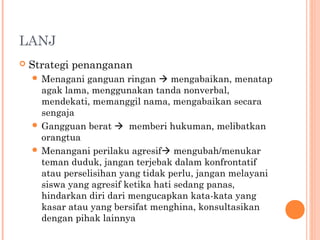 LANJ


Strategi penanganan
 Menagani

ganguan ringan  mengabaikan, menatap
agak lama, menggunakan tanda nonverbal,
mendekati, memanggil nama, mengabaikan secara
sengaja
 Gangguan berat  memberi hukuman, melibatkan
orangtua
 Menangani perilaku agresif mengubah/menukar
teman duduk, jangan terjebak dalam konfrontatif
atau perselisihan yang tidak perlu, jangan melayani
siswa yang agresif ketika hati sedang panas,
hindarkan diri dari mengucapkan kata-kata yang
kasar atau yang bersifat menghina, konsultasikan
dengan pihak lainnya

 