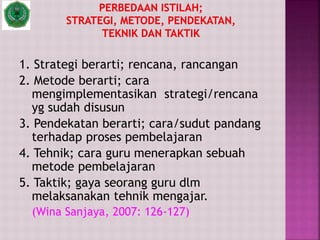 1. Strategi berarti; rencana, rancangan
2. Metode berarti; cara
mengimplementasikan strategi/rencana
yg sudah disusun
3. Pendekatan berarti; cara/sudut pandang
terhadap proses pembelajaran
4. Tehnik; cara guru menerapkan sebuah
metode pembelajaran
5. Taktik; gaya seorang guru dlm
melaksanakan tehnik mengajar.
(Wina Sanjaya, 2007: 126-127)
 