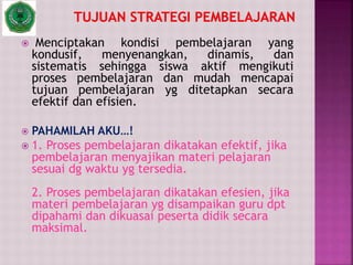  Menciptakan kondisi pembelajaran yang
kondusif, menyenangkan, dinamis, dan
sistematis sehingga siswa aktif mengikuti
proses pembelajaran dan mudah mencapai
tujuan pembelajaran yg ditetapkan secara
efektif dan efisien.
 PAHAMILAH AKU…!
 1. Proses pembelajaran dikatakan efektif, jika
pembelajaran menyajikan materi pelajaran
sesuai dg waktu yg tersedia.
2. Proses pembelajaran dikatakan efesien, jika
materi pembelajaran yg disampaikan guru dpt
dipahami dan dikuasai peserta didik secara
maksimal.
 