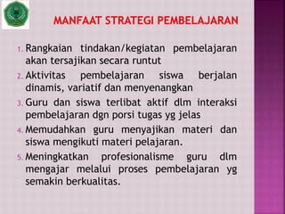 1. Rangkaian tindakan/kegiatan pembelajaran
akan tersajikan secara runtut
2. Aktivitas pembelajaran siswa berjalan
dinamis, variatif dan menyenangkan
3. Guru dan siswa terlibat aktif dlm interaksi
pembelajaran dgn porsi tugas yg jelas
4. Memudahkan guru menyajikan materi dan
siswa mengikuti materi pelajaran.
5. Meningkatkan profesionalisme guru dlm
mengajar melalui proses pembelajaran yg
semakin berkualitas.
 