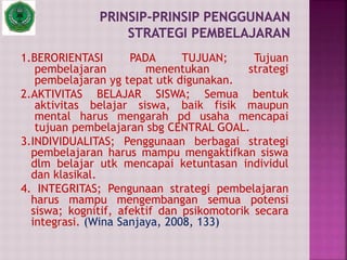 1.BERORIENTASI PADA TUJUAN; Tujuan
pembelajaran menentukan strategi
pembelajaran yg tepat utk digunakan.
2.AKTIVITAS BELAJAR SISWA; Semua bentuk
aktivitas belajar siswa, baik fisik maupun
mental harus mengarah pd usaha mencapai
tujuan pembelajaran sbg CENTRAL GOAL.
3.INDIVIDUALITAS; Penggunaan berbagai strategi
pembelajaran harus mampu mengaktifkan siswa
dlm belajar utk mencapai ketuntasan individul
dan klasikal.
4. INTEGRITAS; Pengunaan strategi pembelajaran
harus mampu mengembangan semua potensi
siswa; kognitif, afektif dan psikomotorik secara
integrasi. (Wina Sanjaya, 2008, 133)
 