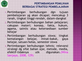 1. Pertimbangan berhubungan dgn tujuan
pembelajaran yg akan dicapai; mencakup 3
ranah, tingkat tinggi-rendah, dalam-dangkal
2. Pertimbangan berhubungan bahan pelajaran;
cakupan materi; konsep, fakta, hukum,
agama, saintis atau ketersediaan sumber
belajar
3. Pertimbangan berhubungan siswa; tingkat
kematangan belajar, minat-bakat, gaya
belajar, satuan/kelas, semester siswa
4. Pertimbangan berhubungan tehnis; relevansi
strategi dg sifat bahan ajar, metode, media,
efektif-tidaknya utk digunakan.(Wina
Sanjaya, 2008, 129)
 