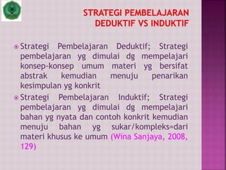  Strategi Pembelajaran Deduktif; Strategi
pembelajaran yg dimulai dg mempelajari
konsep-konsep umum materi yg bersifat
abstrak kemudian menuju penarikan
kesimpulan yg konkrit
 Strategi Pembelajaran Induktif; Strategi
pembelajaran yg dimulai dg mempelajari
bahan yg nyata dan contoh konkrit kemudian
menuju bahan yg sukar/kompleks=dari
materi khusus ke umum (Wina Sanjaya, 2008,
129)
 