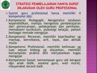  Syarat guru profesional harus memiliki 4
kompetensi sbb:
1.Kompetensi Pedagogik; Mengetahui landasan
kependidikan, mampu mengelola pembelajaran
dari perencanaan, pelaksanaan dan penilaian,
memahami kurikulum, psikologi belajar, paham
berbagai metode mengajar.
2.Kompetensi Personal; memiliki kepribadian yg
mantap, berwibawa, arif, loyal, dan akhlak
mulia
3.Kompetensi Profesional; memiliki keilmuan yg
luas sesuai bidang yg diajarkan, memiliki
ketrampilan praktis dlm menjalankan tugas
mengajar
4.Kompetensi Sosial; kemampuan guru utk bergaul
dgn anak didik, sesama guru, wali murid,
masyarakat secara baik.
 