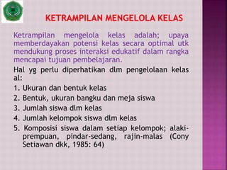 Ketrampilan mengelola kelas adalah; upaya
memberdayakan potensi kelas secara optimal utk
mendukung proses interaksi edukatif dalam rangka
mencapai tujuan pembelajaran.
Hal yg perlu diperhatikan dlm pengelolaan kelas
al:
1. Ukuran dan bentuk kelas
2. Bentuk, ukuran bangku dan meja siswa
3. Jumlah siswa dlm kelas
4. Jumlah kelompok siswa dlm kelas
5. Komposisi siswa dalam setiap kelompok; alaki-
prempuan, pindar-sedang, rajin-malas (Cony
Setiawan dkk, 1985: 64)
 